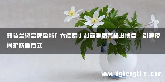 雅诗兰黛品牌全新「大棕罐」封愈膜霜亮相进博会 引领夜间护肤新方式